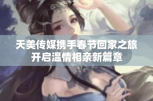 天美传媒携手春节回家之旅开启温情相亲新篇章