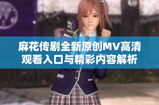 麻花传剧全新原创MV高清观看入口与精彩内容解析