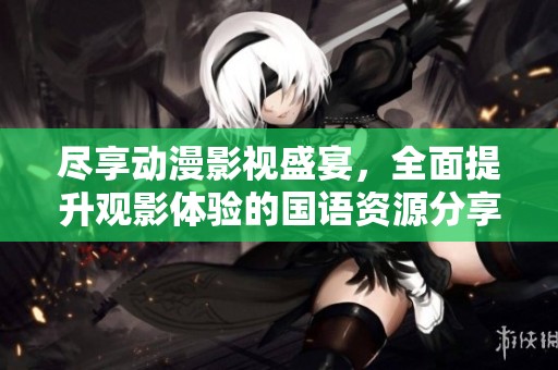 尽享动漫影视盛宴，全面提升观影体验的国语资源分享