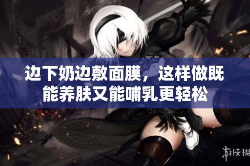 边下奶边敷面膜，这样做既能养肤又能哺乳更轻松