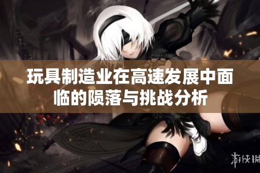 玩具制造业在高速发展中面临的陨落与挑战分析
