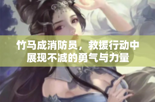 竹马成消防员，救援行动中展现不减的勇气与力量