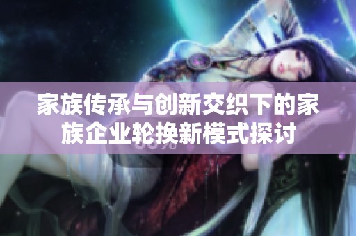 家族传承与创新交织下的家族企业轮换新模式探讨