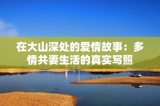 在大山深处的爱情故事：多情共妻生活的真实写照