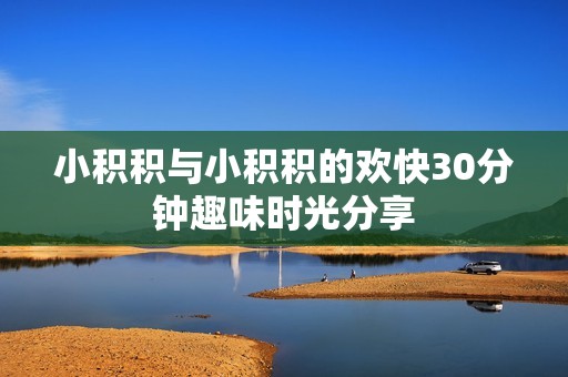 小积积与小积积的欢快30分钟趣味时光分享