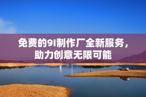 免费的9I制作厂全新服务，助力创意无限可能