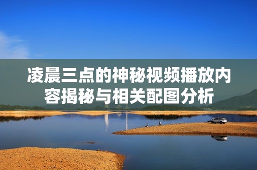凌晨三点的神秘视频播放内容揭秘与相关配图分析