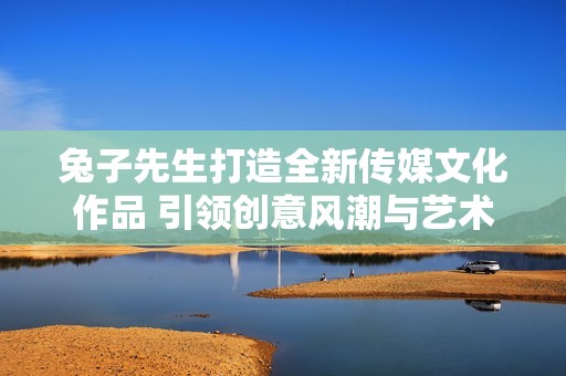 兔子先生打造全新传媒文化作品 引领创意风潮与艺术探索