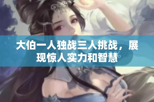 大伯一人独战三人挑战，展现惊人实力和智慧