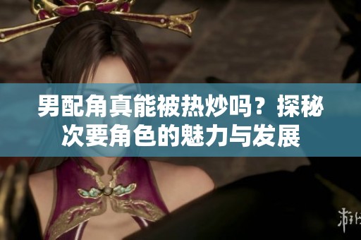 男配角真能被热炒吗？探秘次要角色的魅力与发展