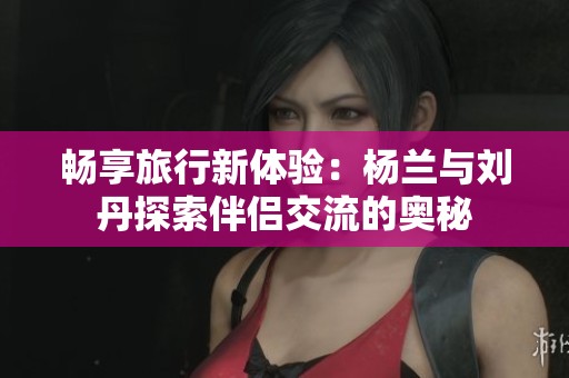 畅享旅行新体验：杨兰与刘丹探索伴侣交流的奥秘