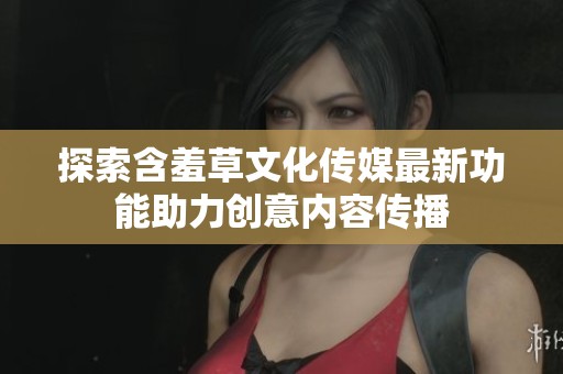 探索含羞草文化传媒最新功能助力创意内容传播
