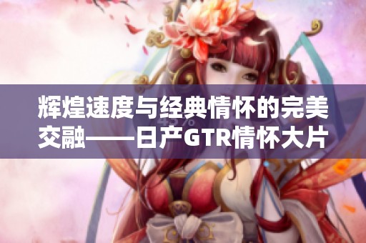 辉煌速度与经典情怀的完美交融——日产GTR情怀大片回顾