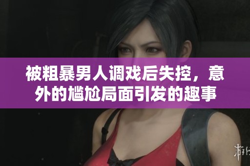 被粗暴男人调戏后失控，意外的尴尬局面引发的趣事