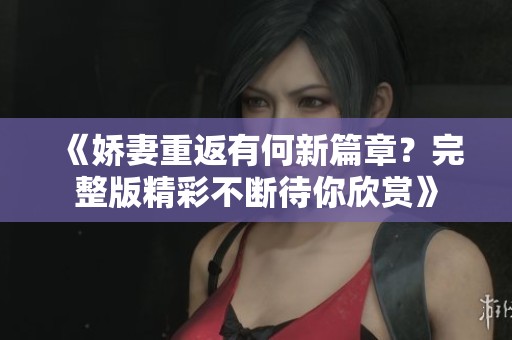 《娇妻重返有何新篇章？完整版精彩不断待你欣赏》