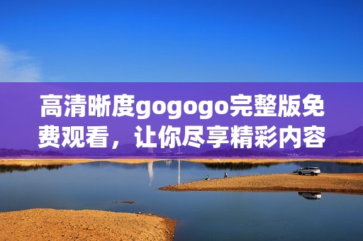高清晰度gogogo完整版免费观看，让你尽享精彩内容