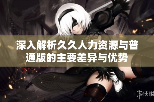 深入解析久久人力资源与普通版的主要差异与优势