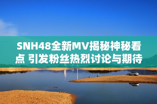SNH48全新MV揭秘神秘看点 引发粉丝热烈讨论与期待