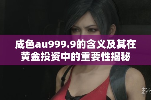成色au999.9的含义及其在黄金投资中的重要性揭秘