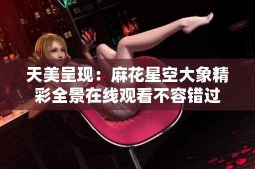 天美呈现：麻花星空大象精彩全景在线观看不容错过