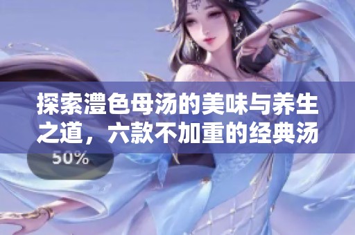 探索澧色母汤的美味与养生之道，六款不加重的经典汤品推荐