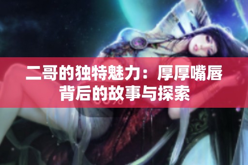 二哥的独特魅力：厚厚嘴唇背后的故事与探索