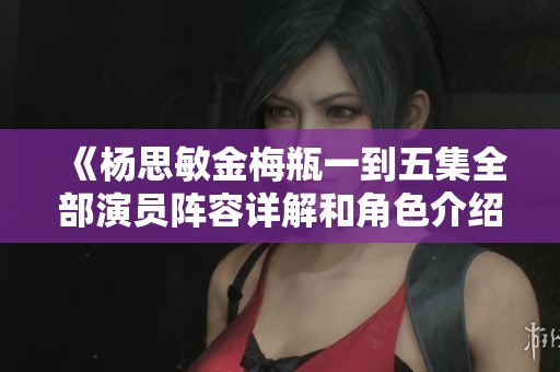 《杨思敏金梅瓶一到五集全部演员阵容详解和角色介绍》