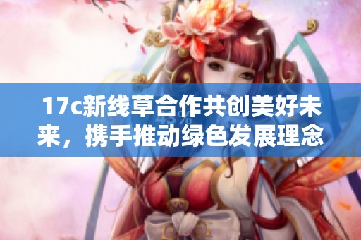 17c新线草合作共创美好未来，携手推动绿色发展理念