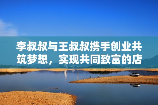 李叔叔与王叔叔携手创业共筑梦想，实现共同致富的店铺故事