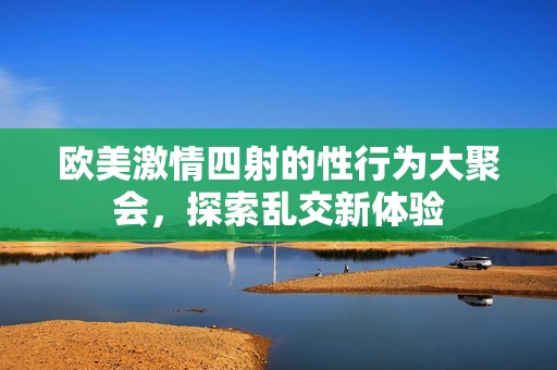 欧美激情四射的性行为大聚会，探索乱交新体验