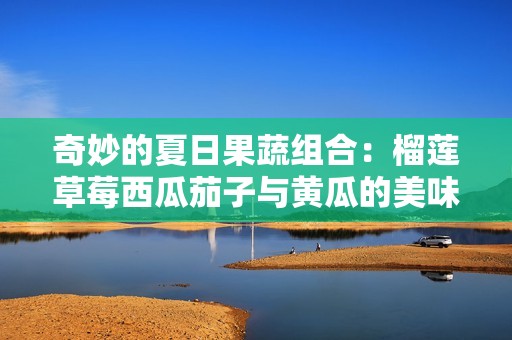 奇妙的夏日果蔬组合：榴莲草莓西瓜茄子与黄瓜的美味探索