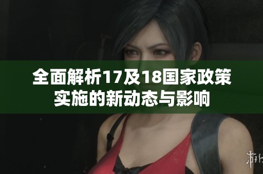 全面解析17及18国家政策实施的新动态与影响