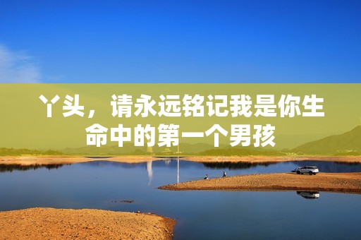 丫头，请永远铭记我是你生命中的第一个男孩