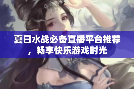 夏日水战必备直播平台推荐，畅享快乐游戏时光