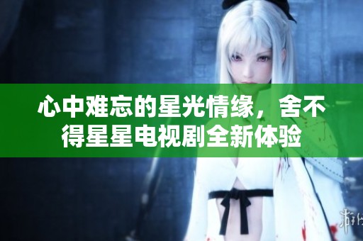 心中难忘的星光情缘，舍不得星星电视剧全新体验