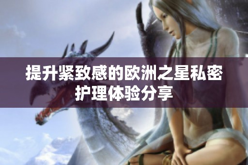 提升紧致感的欧洲之星私密护理体验分享
