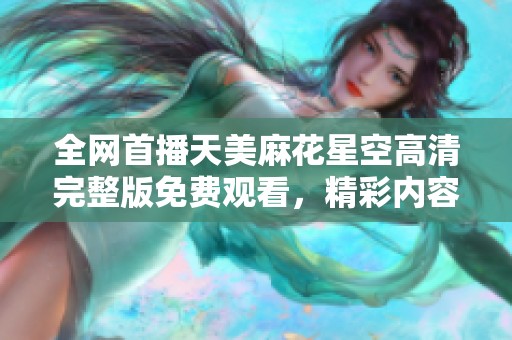 全网首播天美麻花星空高清完整版免费观看，精彩内容不容错过