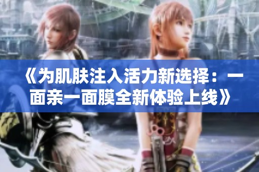 《为肌肤注入活力新选择：一面亲一面膜全新体验上线》
