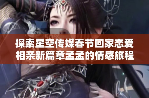 探索星空传媒春节回家恋爱相亲新篇章孟孟的情感旅程