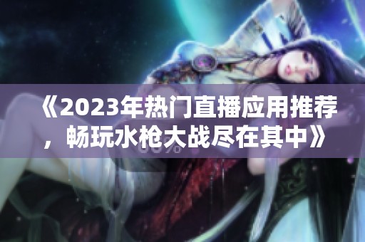《2023年热门直播应用推荐，畅玩水枪大战尽在其中》