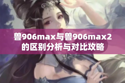 兽906max与兽906max2的区别分析与对比攻略