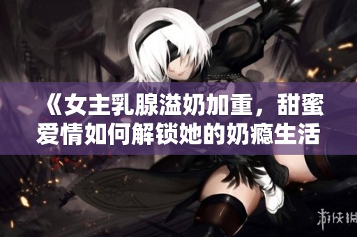 《女主乳腺溢奶加重，甜蜜爱情如何解锁她的奶瘾生活》