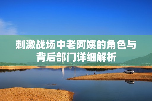 刺激战场中老阿姨的角色与背后部门详细解析