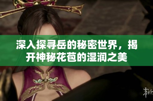 深入探寻岳的秘密世界，揭开神秘花苞的湿润之美