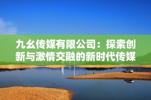 九幺传媒有限公司：探索创新与激情交融的新时代传媒之路