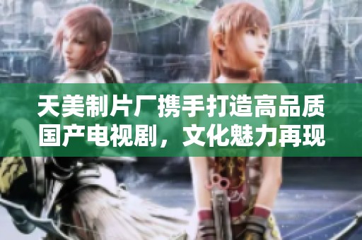 天美制片厂携手打造高品质国产电视剧，文化魅力再现屏幕