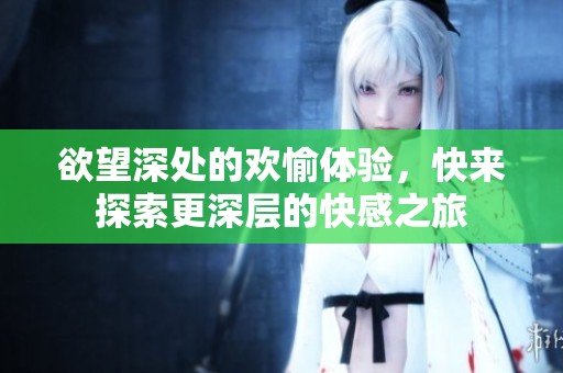 欲望深处的欢愉体验，快来探索更深层的快感之旅