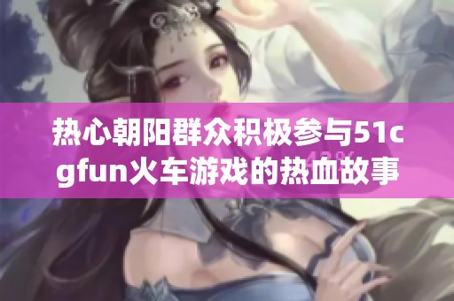 热心朝阳群众积极参与51cgfun火车游戏的热血故事
