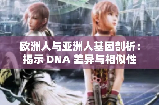 欧洲人与亚洲人基因剖析：揭示 DNA 差异与相似性