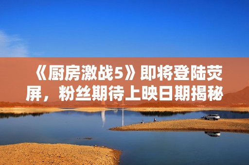 《厨房激战5》即将登陆荧屏，粉丝期待上映日期揭秘